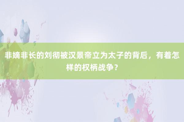 非嫡非长的刘彻被汉景帝立为太子的背后，有着怎样的权柄战争？