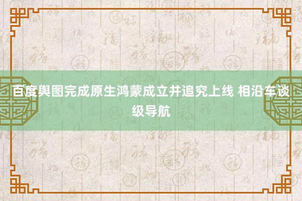 百度舆图完成原生鸿蒙成立并追究上线 相沿车谈级导航